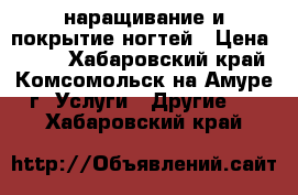 наращивание и покрытие ногтей › Цена ­ 750 - Хабаровский край, Комсомольск-на-Амуре г. Услуги » Другие   . Хабаровский край